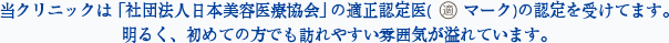 当クリニックは 「社団法人日本美容医療協会」 の適正認定医(　　マーク)の認定を受けてます。明るく、初めての方でも訪れやすい雰囲気が溢れています。