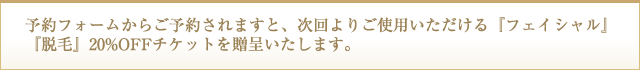 予約フォームからご予約されますと、次回よりご使用いただける「フェイシャル」「脱毛」20%OFFチケットを贈呈いたします。