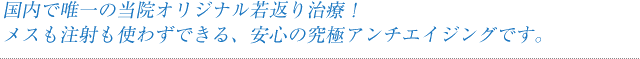 国内で唯一の当院オリジナル若返り治療！メスも注射も使わずできる、安心の究極アンチエイジングです。
