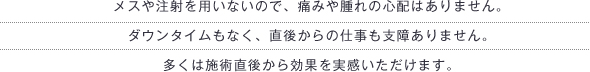 メスや注射を用いないので、痛みや腫れの心配はありません。ダウンタイムもなく、直後からの仕事も支障ありません。多くは施術直後から効果を実感いただけます。